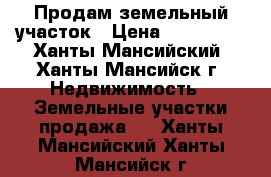 Продам земельный участок › Цена ­ 800 000 - Ханты-Мансийский, Ханты-Мансийск г. Недвижимость » Земельные участки продажа   . Ханты-Мансийский,Ханты-Мансийск г.